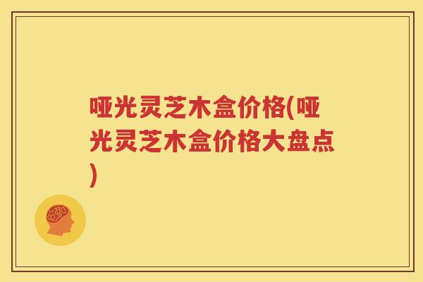 哑光灵芝木盒价格(哑光灵芝木盒价格大盘点)
