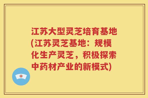 江苏大型灵芝培育基地(江苏灵芝基地：规模化生产灵芝，积极探索中药材产业的新模式)