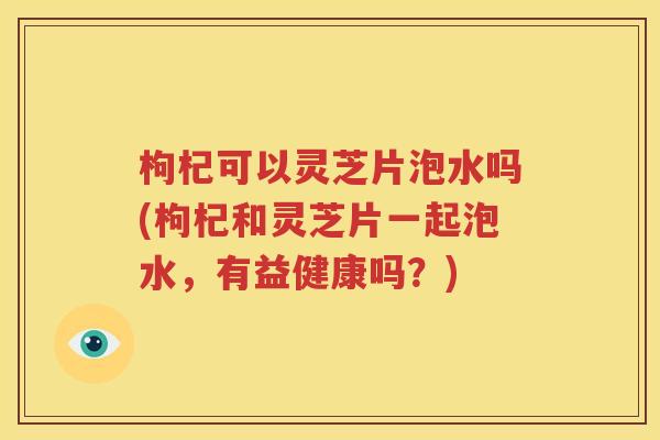 枸杞可以灵芝片泡水吗(枸杞和灵芝片一起泡水，有益健康吗？)