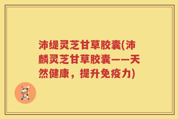 沛缇灵芝甘草胶囊(沛麟灵芝甘草胶囊——天然健康，提升免疫力)