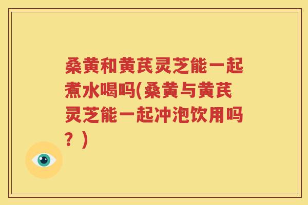 桑黄和黄芪灵芝能一起煮水喝吗(桑黄与黄芪灵芝能一起冲泡饮用吗？)