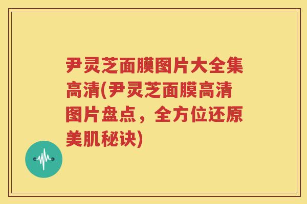 尹灵芝面膜图片大全集高清(尹灵芝面膜高清图片盘点，全方位还原美肌秘诀)