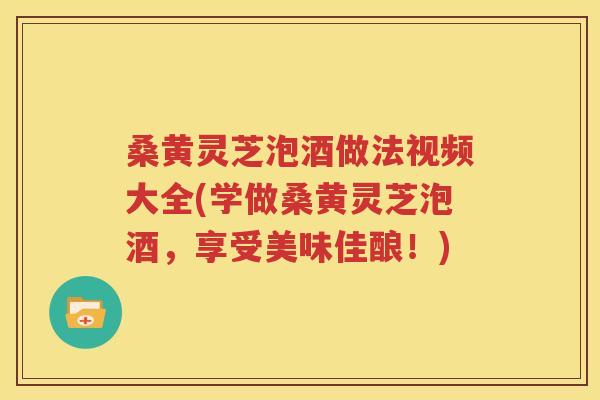 桑黄灵芝泡酒做法视频大全(学做桑黄灵芝泡酒，享受美味佳酿！)