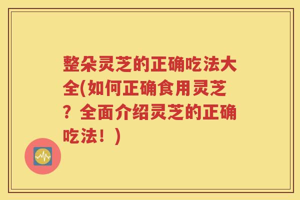 整朵灵芝的正确吃法大全(如何正确食用灵芝？全面介绍灵芝的正确吃法！)