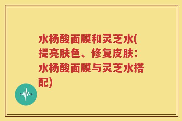 水杨酸面膜和灵芝水(提亮肤色、修复皮肤：水杨酸面膜与灵芝水搭配)
