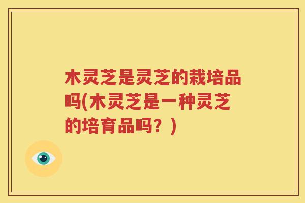 木灵芝是灵芝的栽培品吗(木灵芝是一种灵芝的培育品吗？)