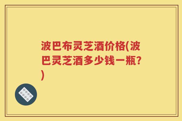 波巴布灵芝酒价格(波巴灵芝酒多少钱一瓶？)