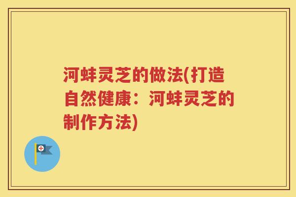 河蚌灵芝的做法(打造自然健康：河蚌灵芝的制作方法)