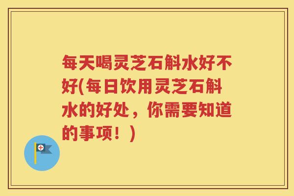 每天喝灵芝石斛水好不好(每日饮用灵芝石斛水的好处，你需要知道的事项！)