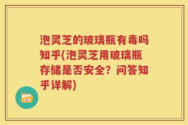 泡灵芝的玻璃瓶有毒吗知乎(泡灵芝用玻璃瓶存储是否安全？问答知乎详解)