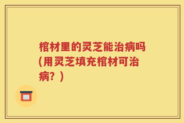 棺材里的灵芝能治病吗(用灵芝填充棺材可治病？)