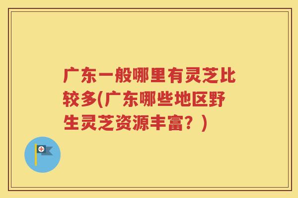 广东一般哪里有灵芝比较多(广东哪些地区野生灵芝资源丰富？)