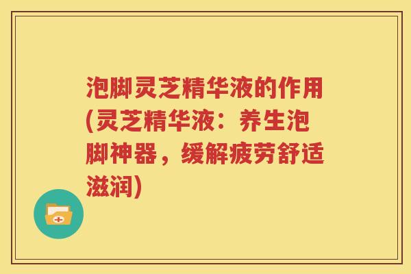 泡脚灵芝精华液的作用(灵芝精华液：养生泡脚神器，缓解疲劳舒适滋润)