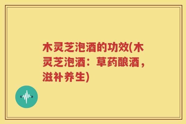 木灵芝泡酒的功效(木灵芝泡酒：草药酿酒，滋补养生)