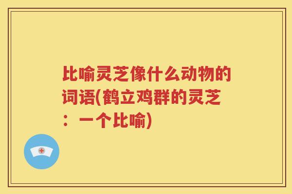 比喻灵芝像什么动物的词语(鹤立鸡群的灵芝：一个比喻)