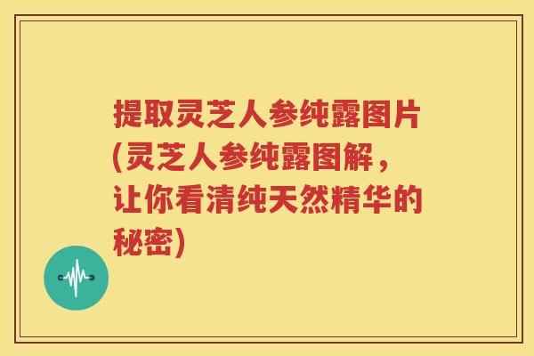 提取灵芝人参纯露图片(灵芝人参纯露图解，让你看清纯天然精华的秘密)