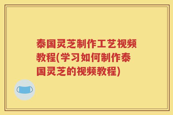 泰国灵芝制作工艺视频教程(学习如何制作泰国灵芝的视频教程)
