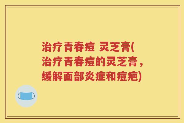 治疗青春痘 灵芝膏(治疗青春痘的灵芝膏，缓解面部炎症和痘疤)
