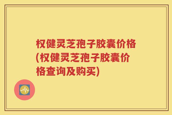 权健灵芝孢子胶囊价格(权健灵芝孢子胶囊价格查询及购买)