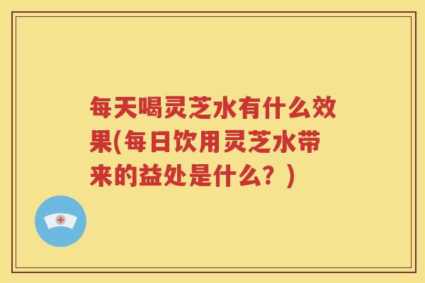 每天喝灵芝水有什么效果(每日饮用灵芝水带来的益处是什么？)