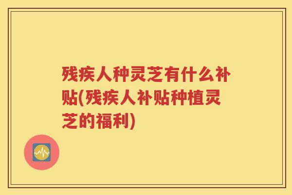 残疾人种灵芝有什么补贴(残疾人补贴种植灵芝的福利)