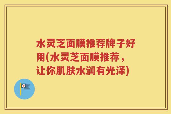 水灵芝面膜推荐牌子好用(水灵芝面膜推荐，让你肌肤水润有光泽)