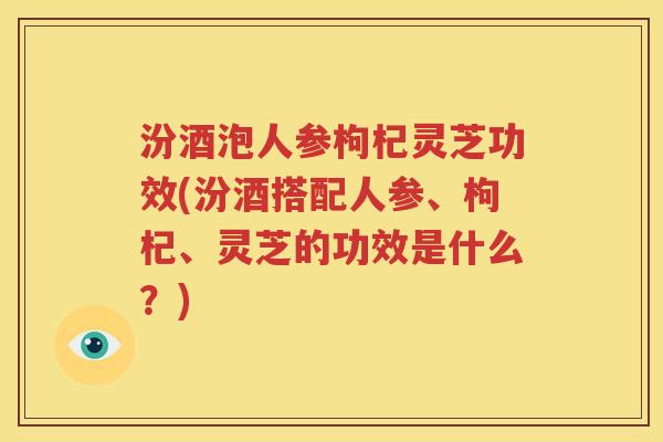 汾酒泡人参枸杞灵芝功效(汾酒搭配人参、枸杞、灵芝的功效是什么？)
