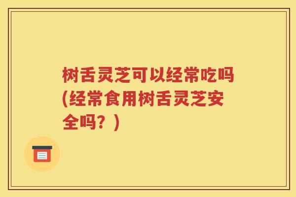 树舌灵芝可以经常吃吗(经常食用树舌灵芝安全吗？)
