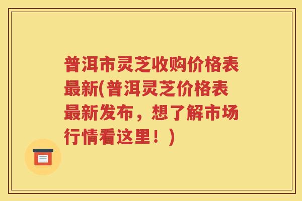 普洱市灵芝收购价格表最新(普洱灵芝价格表最新发布，想了解市场行情看这里！)