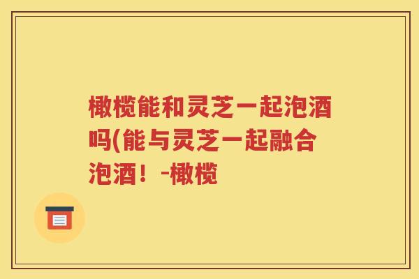 橄榄能和灵芝一起泡酒吗(能与灵芝一起融合泡酒！-橄榄