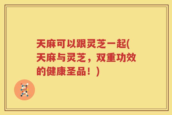 天麻可以跟灵芝一起(天麻与灵芝，双重功效的健康圣品！)