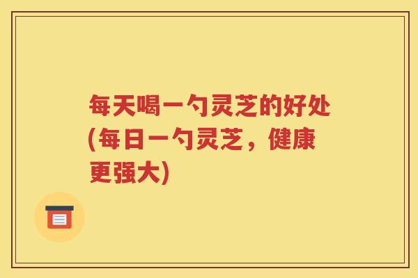 每天喝一勺灵芝的好处(每日一勺灵芝，健康更强大)