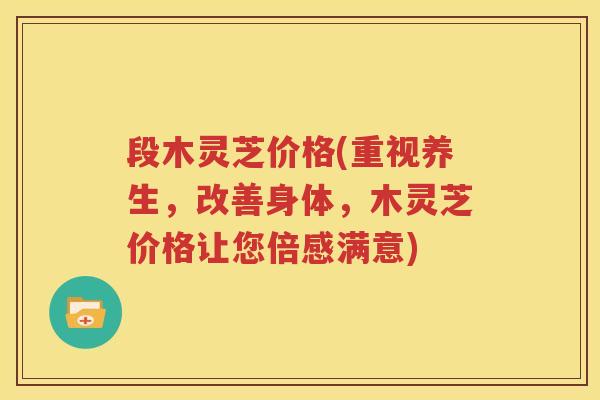 段木灵芝价格(重视养生，改善身体，木灵芝价格让您倍感满意)