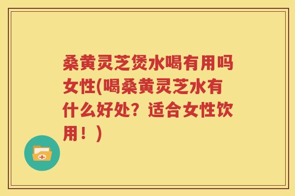 桑黄灵芝煲水喝有用吗女性(喝桑黄灵芝水有什么好处？适合女性饮用！)