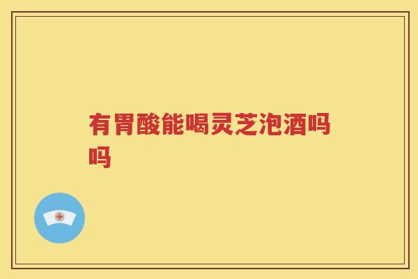 有胃酸能喝灵芝泡酒吗吗
