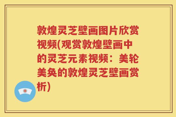敦煌灵芝壁画图片欣赏视频(观赏敦煌壁画中的灵芝元素视频：美轮美奂的敦煌灵芝壁画赏析)