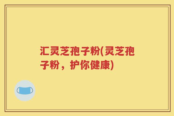 汇灵芝孢子粉(灵芝孢子粉，护你健康)