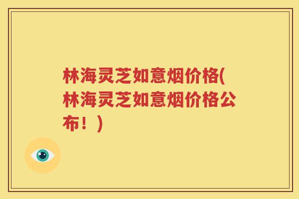 林海灵芝如意烟价格(林海灵芝如意烟价格公布！)
