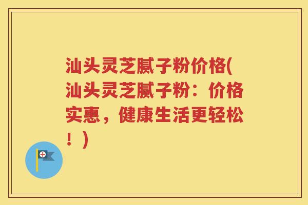 汕头灵芝腻子粉价格(汕头灵芝腻子粉：价格实惠，健康生活更轻松！)