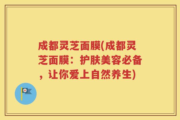 成都灵芝面膜(成都灵芝面膜：护肤美容必备，让你爱上自然养生)