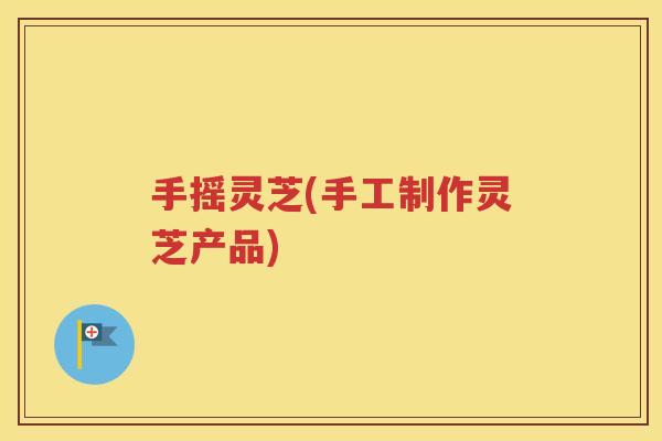 手摇灵芝(手工制作灵芝产品)