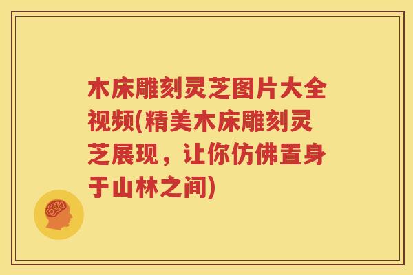 木床雕刻灵芝图片大全视频(精美木床雕刻灵芝展现，让你仿佛置身于山林之间)