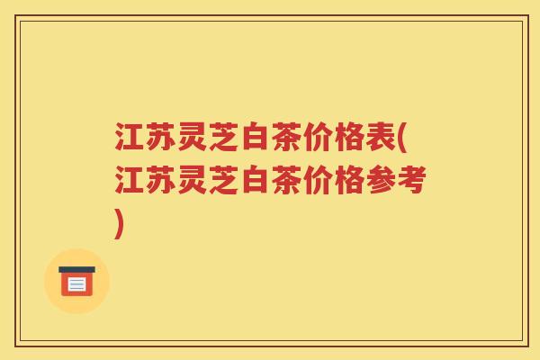 江苏灵芝白茶价格表(江苏灵芝白茶价格参考)