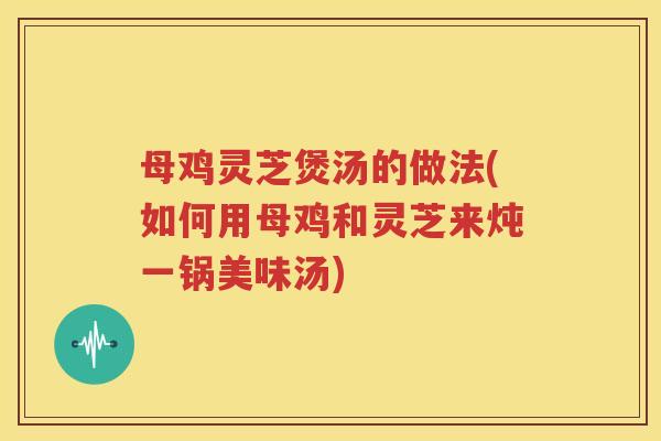 母鸡灵芝煲汤的做法(如何用母鸡和灵芝来炖一锅美味汤)