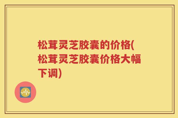 松茸灵芝胶囊的价格(松茸灵芝胶囊价格大幅下调)