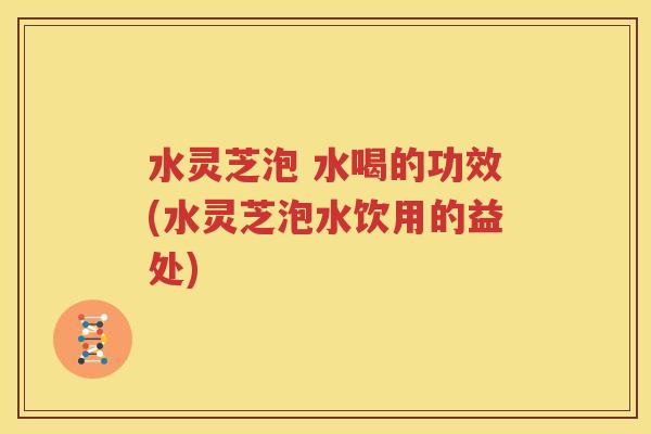 水灵芝泡 水喝的功效(水灵芝泡水饮用的益处)