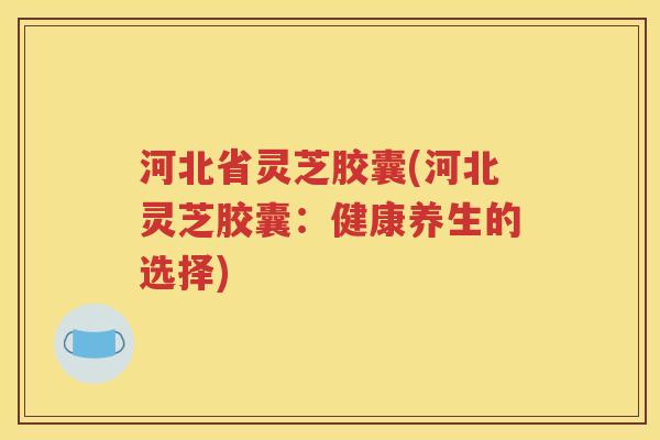 河北省灵芝胶囊(河北灵芝胶囊：健康养生的选择)