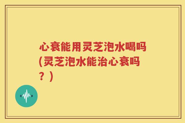 心衰能用灵芝泡水喝吗(灵芝泡水能治心衰吗？)