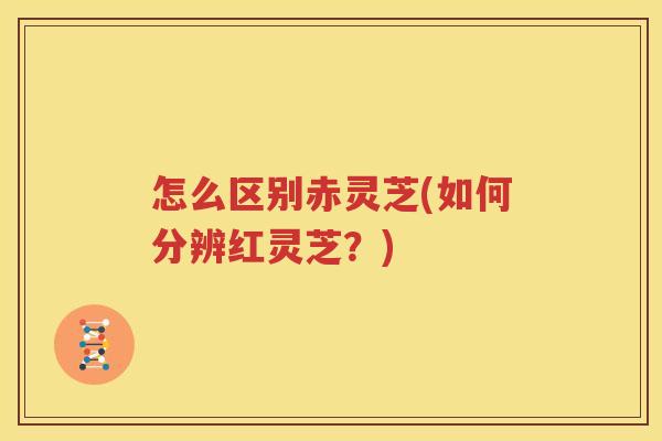 怎么区别赤灵芝(如何分辨红灵芝？)