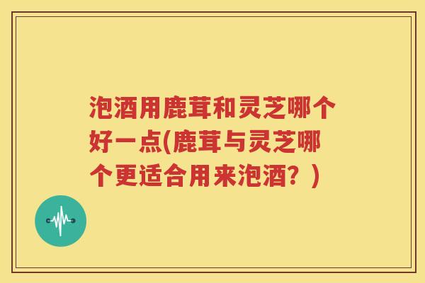 泡酒用鹿茸和灵芝哪个好一点(鹿茸与灵芝哪个更适合用来泡酒？)